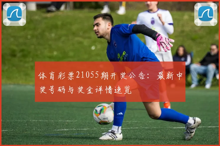 体育彩票21055期开奖公告：最新中奖号码与奖金详情速览